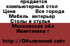 продается компьютерный стол › Цена ­ 1 000 - Все города Мебель, интерьер » Столы и стулья   . Московская обл.,Ивантеевка г.